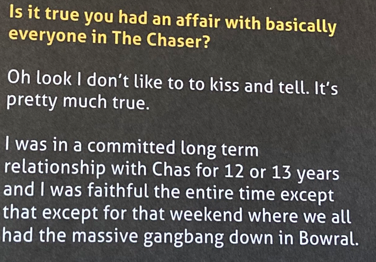 Is it true you had an affair with basically everyone in The Chaser? Andrew answers: O look I don't like to kiss and tell. It's pretty much true. I was in a committed long term relationship with Chas for 12 or 13 years and I was faithful the entire time except for that weekend where we all had the massive gangbang down in Bowral. 
