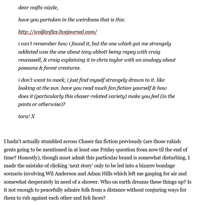 Question from Tara: dear misfits-nizzle, have you partaken in the weirdness that is this: http://wolfanfics.livejournal.com/ i can't remember how i found it, but the one which got me strangely addicted was the one about tony abbott being rapey with craig recuassell (sic), & craig explaining it to chris taylor with an analogy about possums & forest creatures. i don't want to mock, i just found myself strangely drawn to it. like looking at the sun. have you read much fan fiction yourself & how does it (particularly this chaser-related variety) make you feel (in the pants or otherwise)? tara! X  Marieke responds: I hadn't actually stumbled across Chaser fan fiction previously (are those rakish gents going to be mentioned in at least one Friday question from now til the end of time? Honestly), though must admit this particular brand is somewhat disturbing. I made the mistake of clicking 'next story' only to be led into a bizarre bondage scenario involving Wil Anderson and Adam Hills which left me gasping for air and somewhat desperately in need of a shower. Who on earth dreams these things up? Is it not enough to peacefully admire folk from a distance without conjuring ways for them to rub against each other and lick faces? 