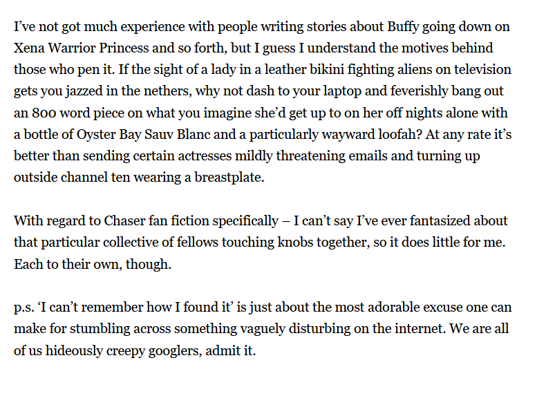 Marieke's response continues: I've not got much experience with people writing stories about Buffy going down on Xena Warrior Princess and so forth, but I guess I understand the motives behind those who pen it. If the sight of a lady in a leather bikini fighting aliens on television gets you jazzed in the nethers, why not dash to your laptop and feverishly bang oout an 800 word piece on what you imagine she'd get up to on her off nights alone with a bottle of Oyster Bay Sauv Blanc and a particularly wayward loofah? At any rate it's better than sending certain actresses mildly threatening emails and turning up outside channel ten wearing a breastplate.  With regard to Chaser fan fiction specifically - I can't say I've ever fantasized about that particular collective of fellows touching knobs together, so it does little for me. Each to their own, though.  p.s. 'I can't remember how I found it' is just about the most adorable excuse one can make for stumbling across something vaguely disturbing on the internet. We are all of us hideously creepy googlers, admit it.